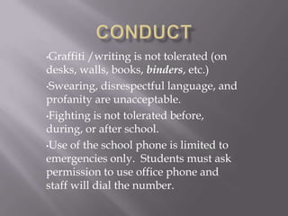 •Graffiti/writing is not tolerated (on
desks, walls, books, binders, etc.)
•Swearing, disrespectful language, and
profanity are unacceptable.
•Fighting is not tolerated before,
during, or after school.
•Use of the school phone is limited to
emergencies only. Students must ask
permission to use office phone and
staff will dial the number.
 