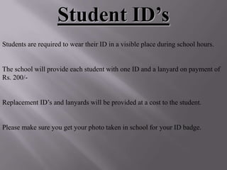 Student ID’s
Students are required to wear their ID in a visible place during school hours.


The school will provide each student with one ID and a lanyard on payment of
Rs. 200/-


Replacement ID’s and lanyards will be provided at a cost to the student.


Please make sure you get your photo taken in school for your ID badge.
 