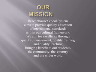 Beaconhouse School System
  aims to provide quality education
      of international standards
   within our cultural framework.
    We aim for excellence through
quality ,management, quality training
         and quality teaching
   bringing benefit to our students,
     the community, the country
         and the wider world
 