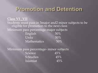 Class VI _VII
Students must pass in 3major and2 minor subjects to be
   eligible for promotion to the next class
Minimum pass percentage-major subjects
              English             50%
              Urdu                50%
              Mathematics          50%

Minimum pass percentage- minor subjects
         Science             45%
         S.Studies            45%
         Islamiat              45%
 