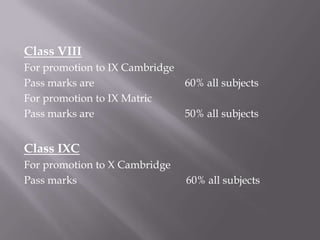 Class VIII
For promotion to IX Cambridge
Pass marks are                  60% all subjects
For promotion to IX Matric
Pass marks are                  50% all subjects


Class IXC
For promotion to X Cambridge
Pass marks                      60% all subjects
 