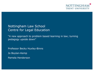 Nottingham Law School
Centre for Legal Education
“A new approach to problem based learning in law; turning
pedagogy upside down”
Professor Becky Huxley-Binns
Jo Boylan-Kemp
Pamela Henderson
 
