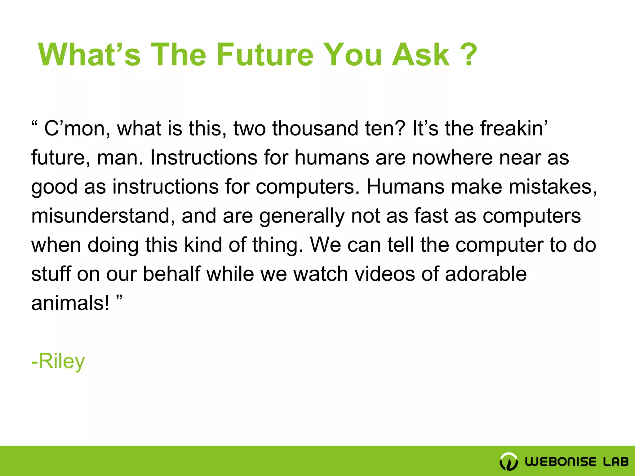 “ C’mon, what is this, two thousand ten? It’s the freakin’
future, man. Instructions for humans are nowhere near as
good as instructions for computers. Humans make mistakes,
misunderstand, and are generally not as fast as computers
when doing this kind of thing. We can tell the computer to do
stuff on our behalf while we watch videos of adorable
animals! ”
-Riley
What’s The Future You Ask ?
 