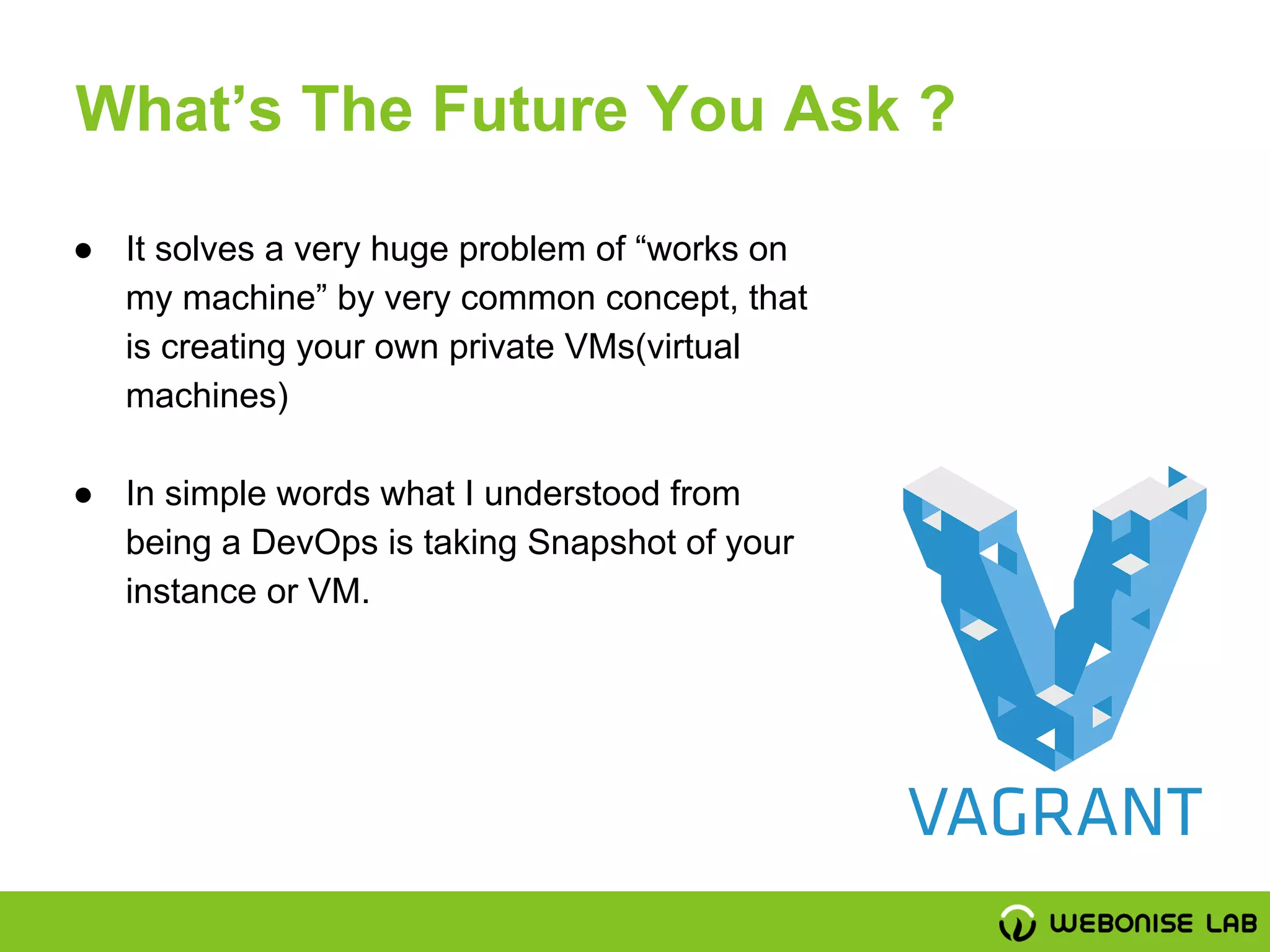 ● It solves a very huge problem of “works on
my machine” by very common concept, that
is creating your own private VMs(virtual
machines)
● In simple words what I understood from
being a DevOps is taking Snapshot of your
instance or VM.
What’s The Future You Ask ?
 