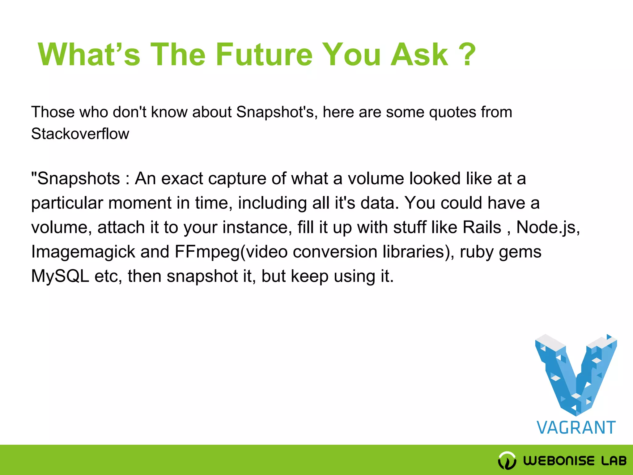 Those who don't know about Snapshot's, here are some quotes from
Stackoverflow
"Snapshots : An exact capture of what a volume looked like at a
particular moment in time, including all it's data. You could have a
volume, attach it to your instance, fill it up with stuff like Rails , Node.js,
Imagemagick and FFmpeg(video conversion libraries), ruby gems
MySQL etc, then snapshot it, but keep using it.
What’s The Future You Ask ?
 