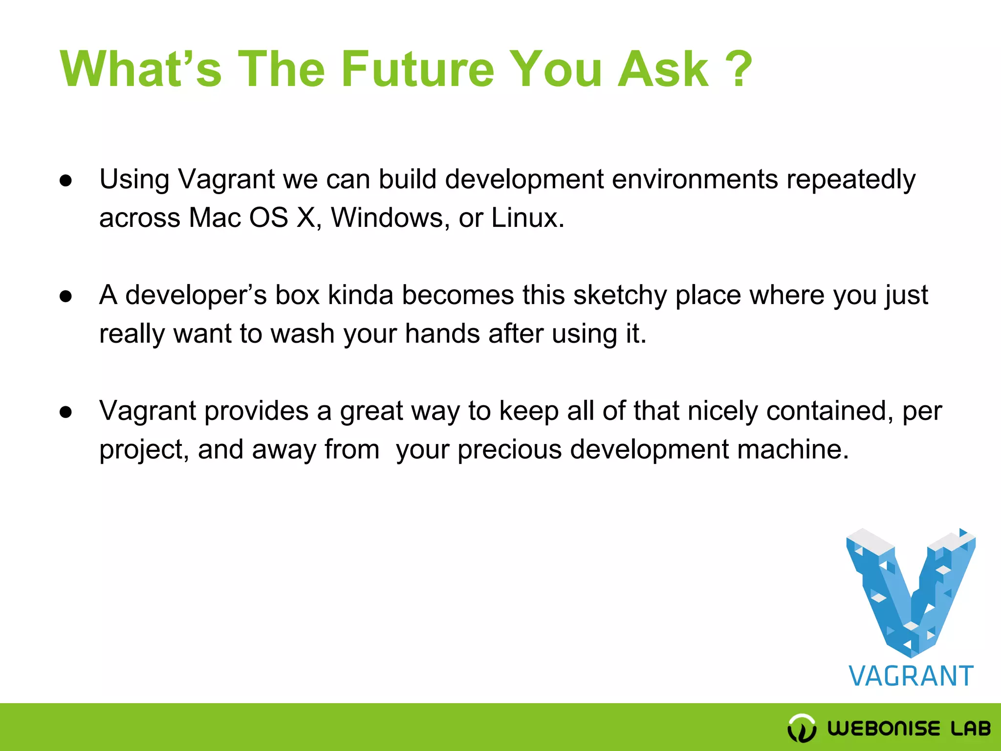 ● Using Vagrant we can build development environments repeatedly
across Mac OS X, Windows, or Linux.
● A developer’s box kinda becomes this sketchy place where you just
really want to wash your hands after using it.
● Vagrant provides a great way to keep all of that nicely contained, per
project, and away from your precious development machine.
What’s The Future You Ask ?
 
