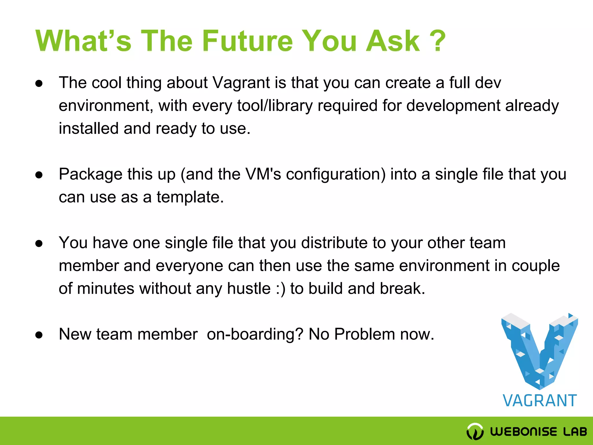 ● The cool thing about Vagrant is that you can create a full dev
environment, with every tool/library required for development already
installed and ready to use.
● Package this up (and the VM's configuration) into a single file that you
can use as a template.
● You have one single file that you distribute to your other team
member and everyone can then use the same environment in couple
of minutes without any hustle :) to build and break.
● New team member on-boarding? No Problem now.
What’s The Future You Ask ?
 