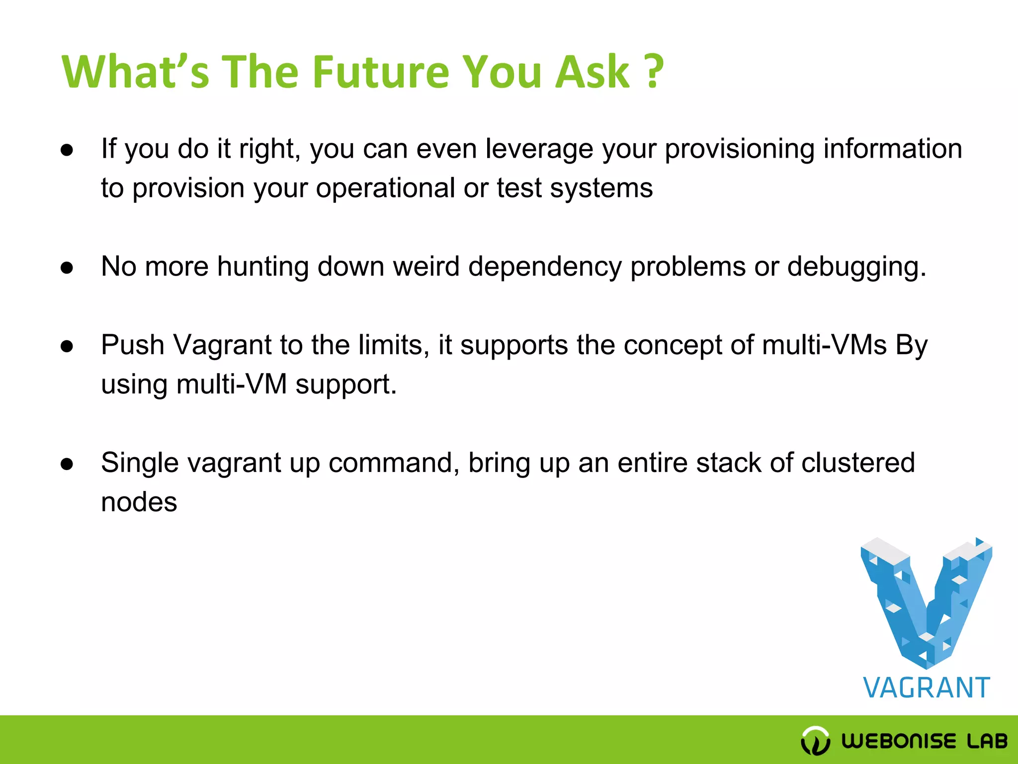 ● If you do it right, you can even leverage your provisioning information
to provision your operational or test systems
● No more hunting down weird dependency problems or debugging.
● Push Vagrant to the limits, it supports the concept of multi-VMs By
using multi-VM support.
● Single vagrant up command, bring up an entire stack of clustered
nodes
 