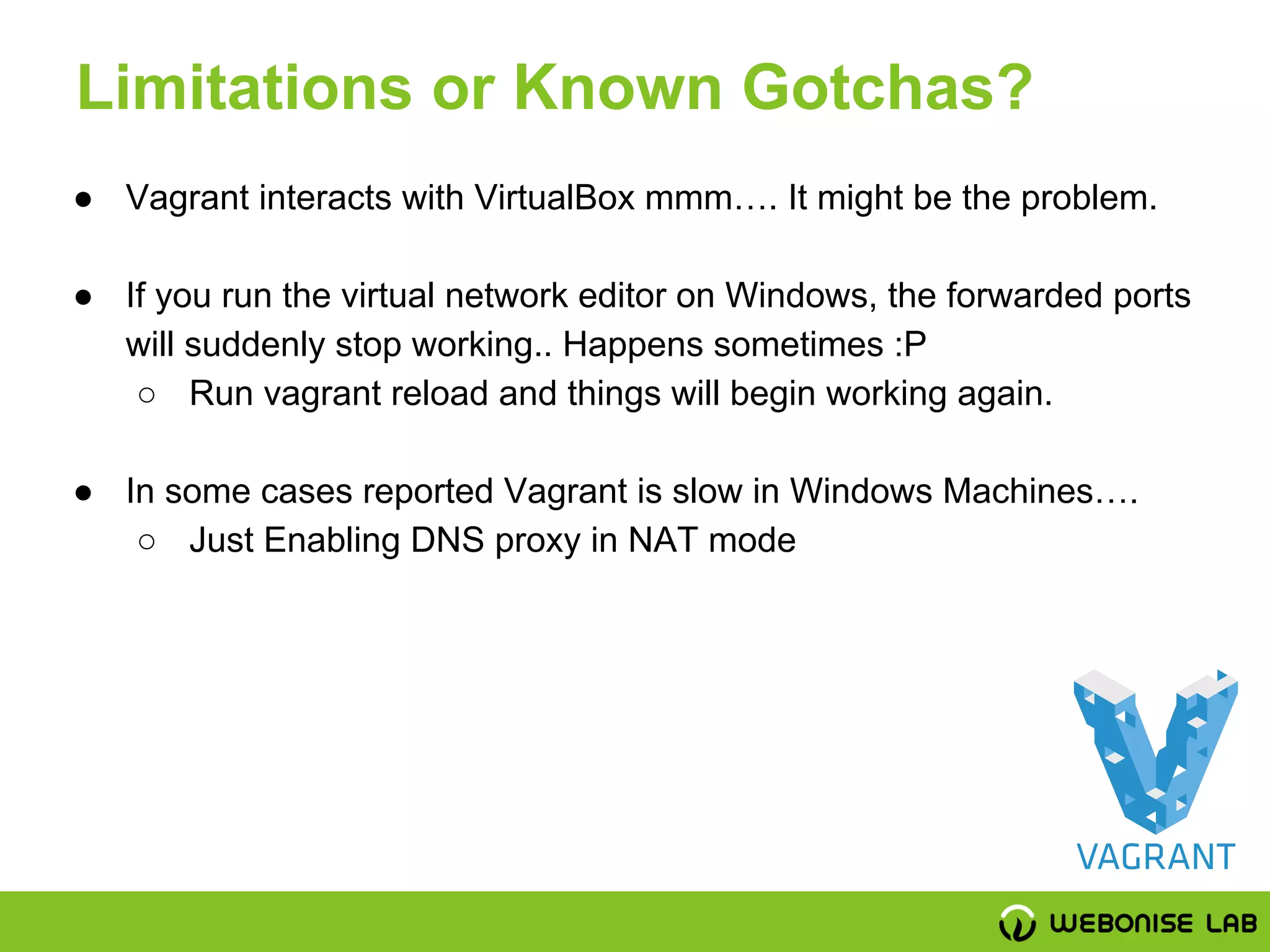 ● Vagrant interacts with VirtualBox mmm…. It might be the problem.
● If you run the virtual network editor on Windows, the forwarded ports
will suddenly stop working.. Happens sometimes :P
○ Run vagrant reload and things will begin working again.
● In some cases reported Vagrant is slow in Windows Machines….
○ Just Enabling DNS proxy in NAT mode
Limitations or Known Gotchas?
 