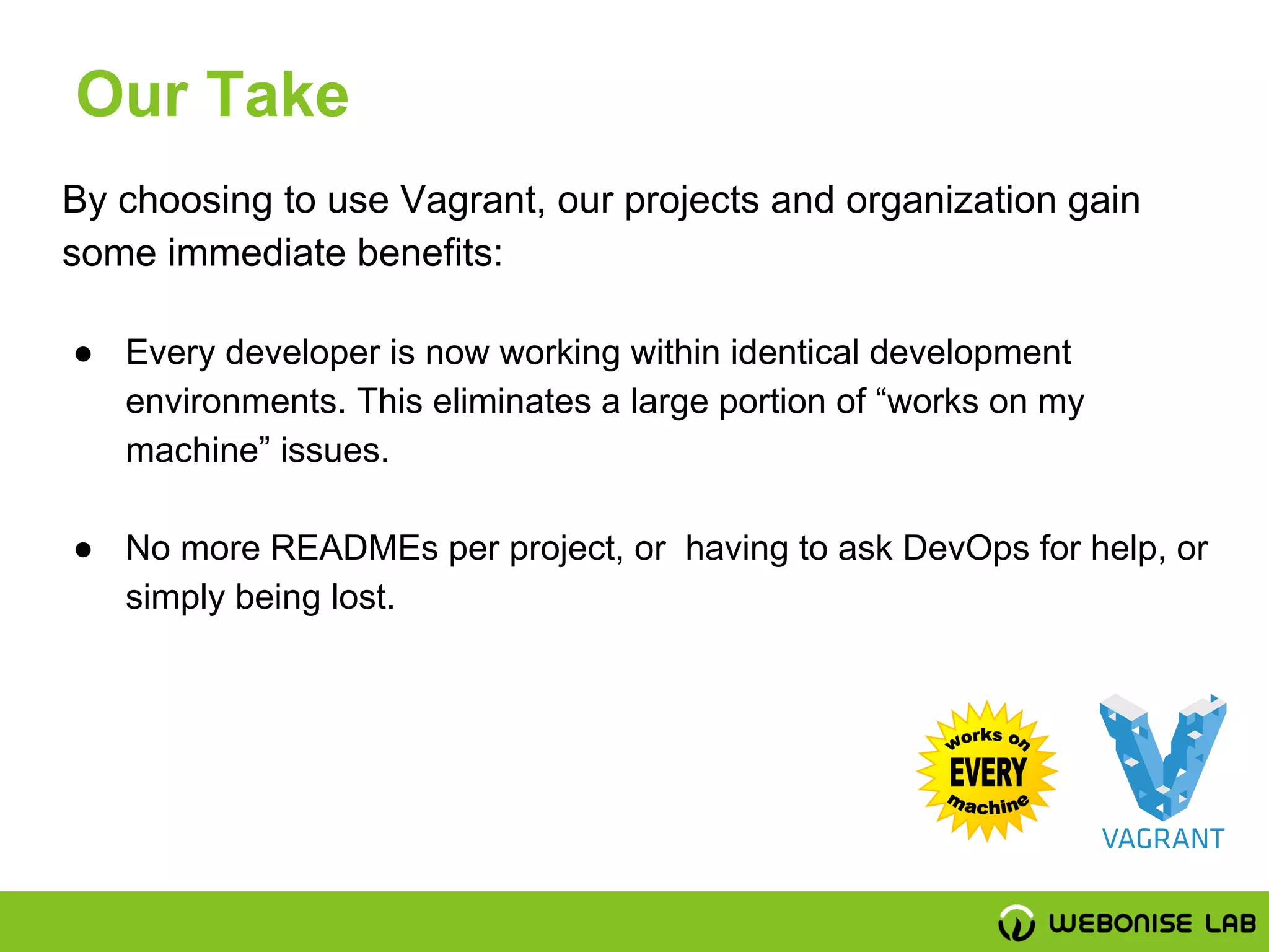 By choosing to use Vagrant, our projects and organization gain
some immediate benefits:
● Every developer is now working within identical development
environments. This eliminates a large portion of “works on my
machine” issues.
● No more READMEs per project, or having to ask DevOps for help, or
simply being lost.
Our Take
 