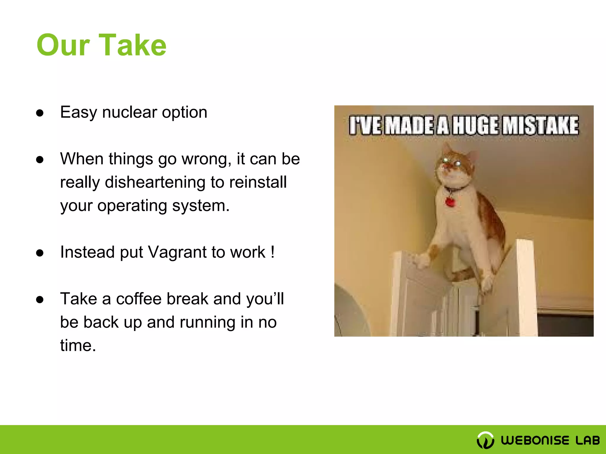 ● Easy nuclear option
● When things go wrong, it can be
really disheartening to reinstall
your operating system.
● Instead put Vagrant to work !
● Take a coffee break and you’ll
be back up and running in no
time.
Our Take
 