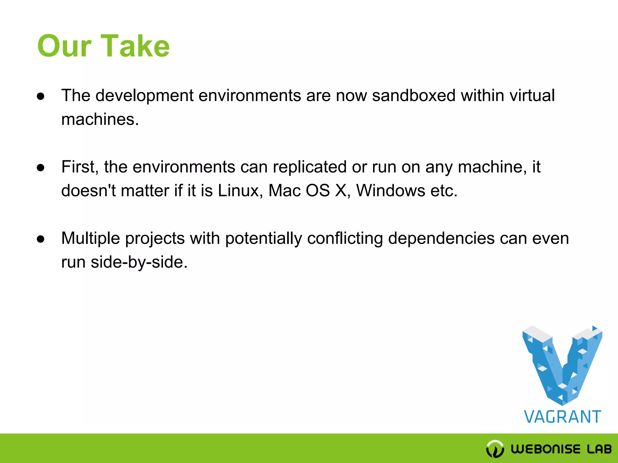 ● The development environments are now sandboxed within virtual
machines.
● First, the environments can replicated or run on any machine, it
doesn't matter if it is Linux, Mac OS X, Windows etc.
● Multiple projects with potentially conflicting dependencies can even
run side-by-side.
Our Take
 