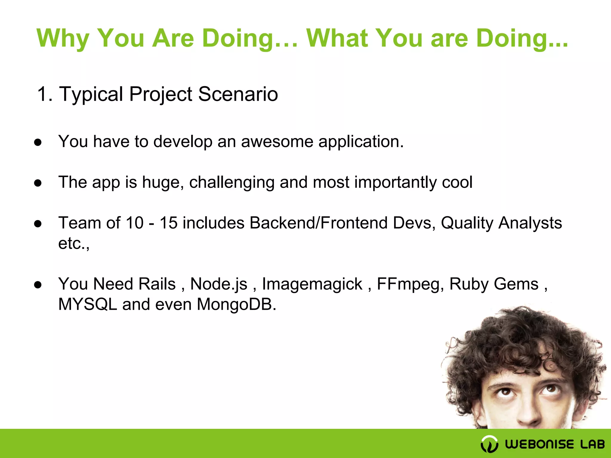 ● You have to develop an awesome application.
● The app is huge, challenging and most importantly cool
● Team of 10 - 15 includes Backend/Frontend Devs, Quality Analysts
etc.,
● You Need Rails , Node.js , Imagemagick , FFmpeg, Ruby Gems ,
MYSQL and even MongoDB.
1. Typical Project Scenario
Why You Are Doing… What You are Doing...
 