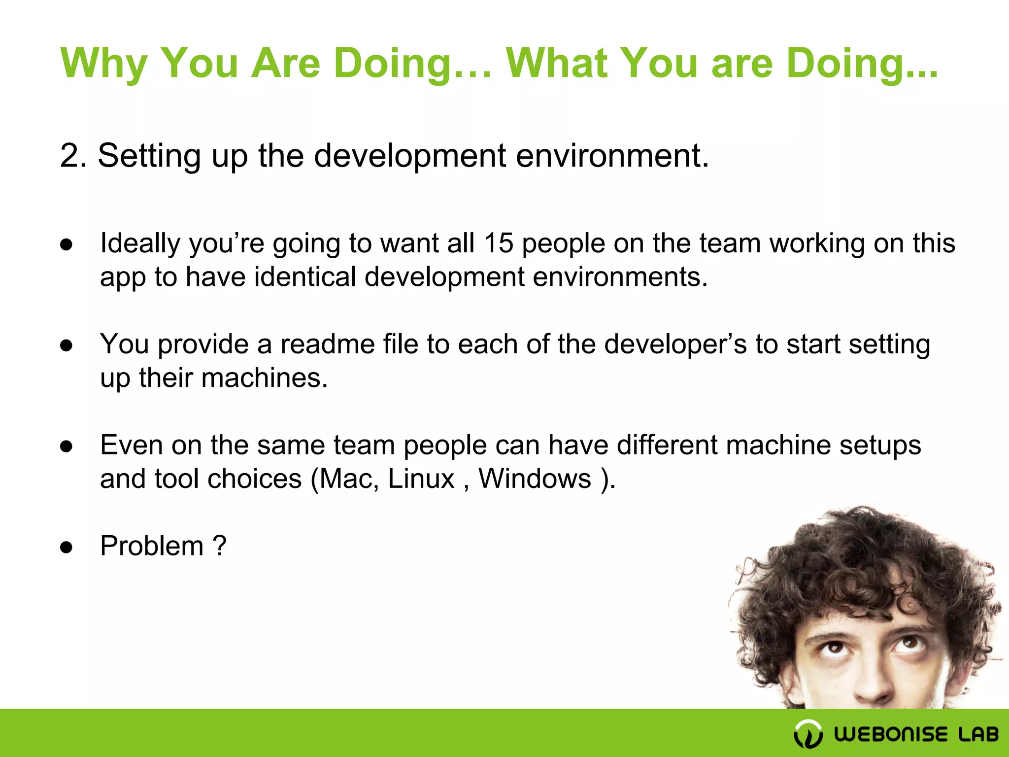 2. Setting up the development environment.
Why You Are Doing… What You are Doing...
● Ideally you’re going to want all 15 people on the team working on this
app to have identical development environments.
● You provide a readme file to each of the developer’s to start setting
up their machines.
● Even on the same team people can have different machine setups
and tool choices (Mac, Linux , Windows ).
● Problem ?
 
