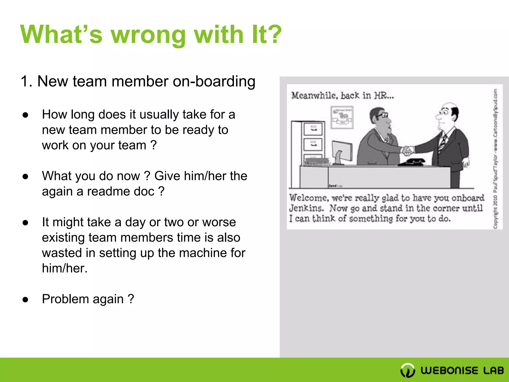 ● How long does it usually take for a
new team member to be ready to
work on your team ?
● What you do now ? Give him/her the
again a readme doc ?
● It might take a day or two or worse
existing team members time is also
wasted in setting up the machine for
him/her.
● Problem again ?
1. New team member on-boarding
What’s wrong with It?
 
