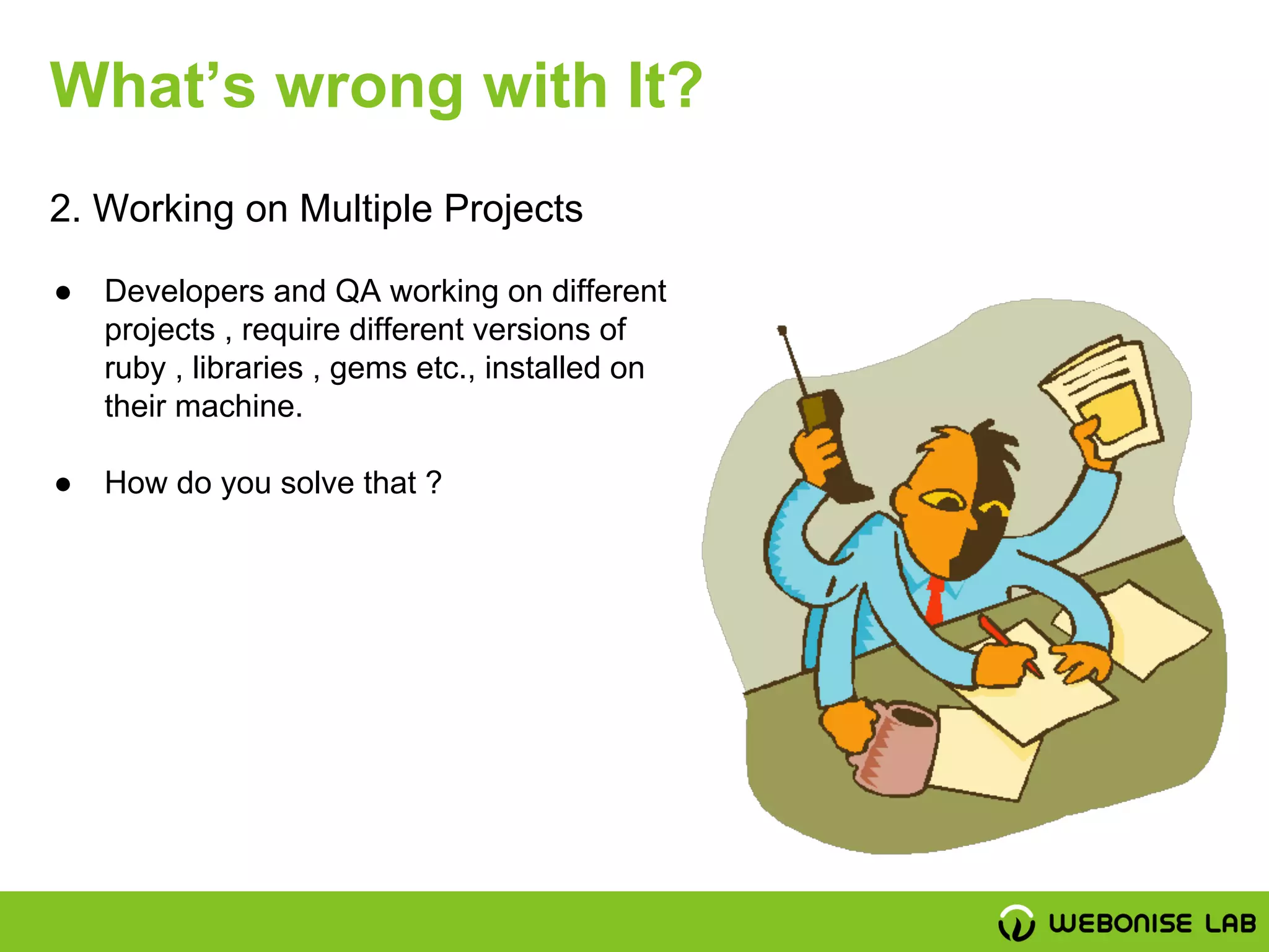 2. Working on Multiple Projects
What’s wrong with It?
● Developers and QA working on different
projects , require different versions of
ruby , libraries , gems etc., installed on
their machine.
● How do you solve that ?
 