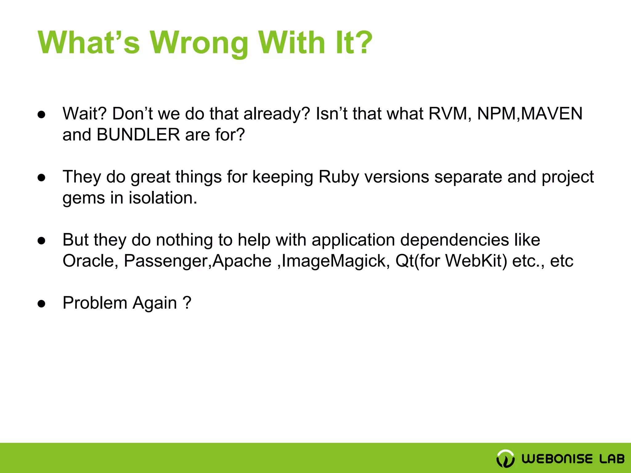 ● Wait? Don’t we do that already? Isn’t that what RVM, NPM,MAVEN
and BUNDLER are for?
● They do great things for keeping Ruby versions separate and project
gems in isolation.
● But they do nothing to help with application dependencies like
Oracle, Passenger,Apache ,ImageMagick, Qt(for WebKit) etc., etc
● Problem Again ?
What’s Wrong With It?
 