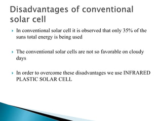  In conventional solar cell it is observed that only 35% of the
suns total energy is being used
 The conventional solar cells are not so favorable on cloudy
days
 In order to overcome these disadvantages we use INFRARED
PLASTIC SOLAR CELL
 