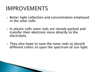  Better light collection and concentration employed
in the solar cells.
 In plastic cells nano rods are closely packed and
transfer their electrons more directly to the
electrolyte.
 They also hope to tune the nano rods to absorb
different colors to span the spectrum of sun light.
 