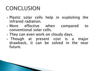  Plastic solar cells help in exploiting the
infrared radiation.
 More effective when compared to
conventional solar cells.
 They can even work on cloudy days.
 Though at present cost is a major
drawback, it can be solved in the near
future.
 