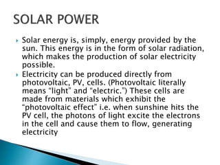  Solar energy is, simply, energy provided by the
sun. This energy is in the form of solar radiation,
which makes the production of solar electricity
possible.
 Electricity can be produced directly from
photovoltaic, PV, cells. (Photovoltaic literally
means “light” and “electric.”) These cells are
made from materials which exhibit the
“photovoltaic effect” i.e. when sunshine hits the
PV cell, the photons of light excite the electrons
in the cell and cause them to flow, generating
electricity
 