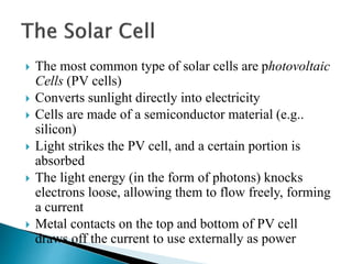  The most common type of solar cells are photovoltaic
Cells (PV cells)
 Converts sunlight directly into electricity
 Cells are made of a semiconductor material (e.g..
silicon)
 Light strikes the PV cell, and a certain portion is
absorbed
 The light energy (in the form of photons) knocks
electrons loose, allowing them to flow freely, forming
a current
 Metal contacts on the top and bottom of PV cell
draws off the current to use externally as power
 
