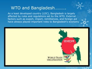 WTO and Bangladesh……….
As a least developed country (LDC), Bangladesh is largely
affected by rules and regulations set by the WTO. External
factors such as export, import, remittances, and foreign aid
have always played important roles to Bangladesh’s economy
 