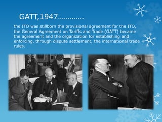 GATT,1947………….
the ITO was stillborn the provisional agreement for the ITO,
the General Agreement on Tariffs and Trade (GATT) became
the agreement and the organization for establishing and
enforcing, through dispute settlement, the international trade
rules.
 