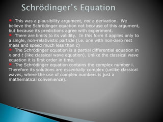 • This was a plausibility argument, not a derivation. We
believe the Schrödinger equation not because of this argument,
but because its predictions agree with experiment.
• There are limits to its validity. In this form it applies only to
a single, non-relativistic particle (i.e. one with non-zero rest
mass and speed much less than c)
• The Schrödinger equation is a partial differential equation in
x and t (like classical wave equation). Unlike the classical wave
equation it is first order in time.
• The Schrödinger equation contains the complex number i.
Therefore its solutions are essentially complex (unlike classical
waves, where the use of complex numbers is just a
mathematical convenience).
 