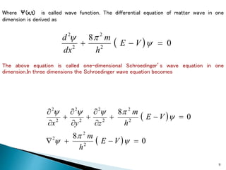 9
Where Ψ(x,t) is called wave function. The differential equation of matter wave in one
dimension is derived as
  0
8
2
2
2
2


 y

y
V
E
h
m
dx
d
The above equation is called one-dimensional Schroedinger’s wave equation in one
dimension.In three dimensions the Schroedinger wave equation becomes
 
  0
8
0
8
2
2
2
2
2
2
2
2
2
2
2















y

y
y

y
y
y
V
E
h
m
V
E
h
m
z
y
x
 