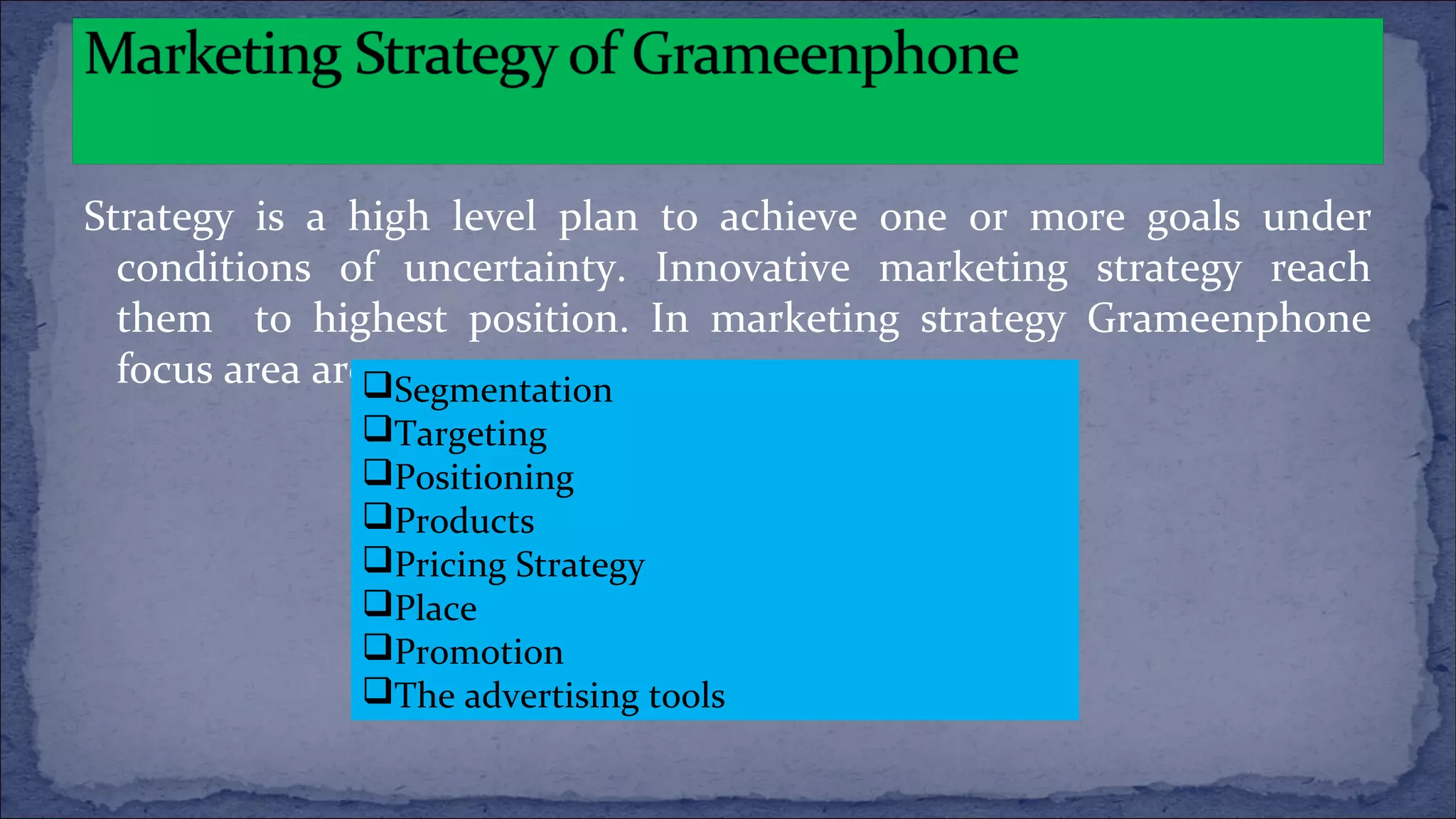 Strategy is a high level plan to achieve one or more goals under
conditions of uncertainty. Innovative marketing strategy reach
them to highest position. In marketing strategy Grameenphone
focus area areSegmentation
Targeting
Positioning
Products
Pricing Strategy
Place
Promotion
The advertising tools
 