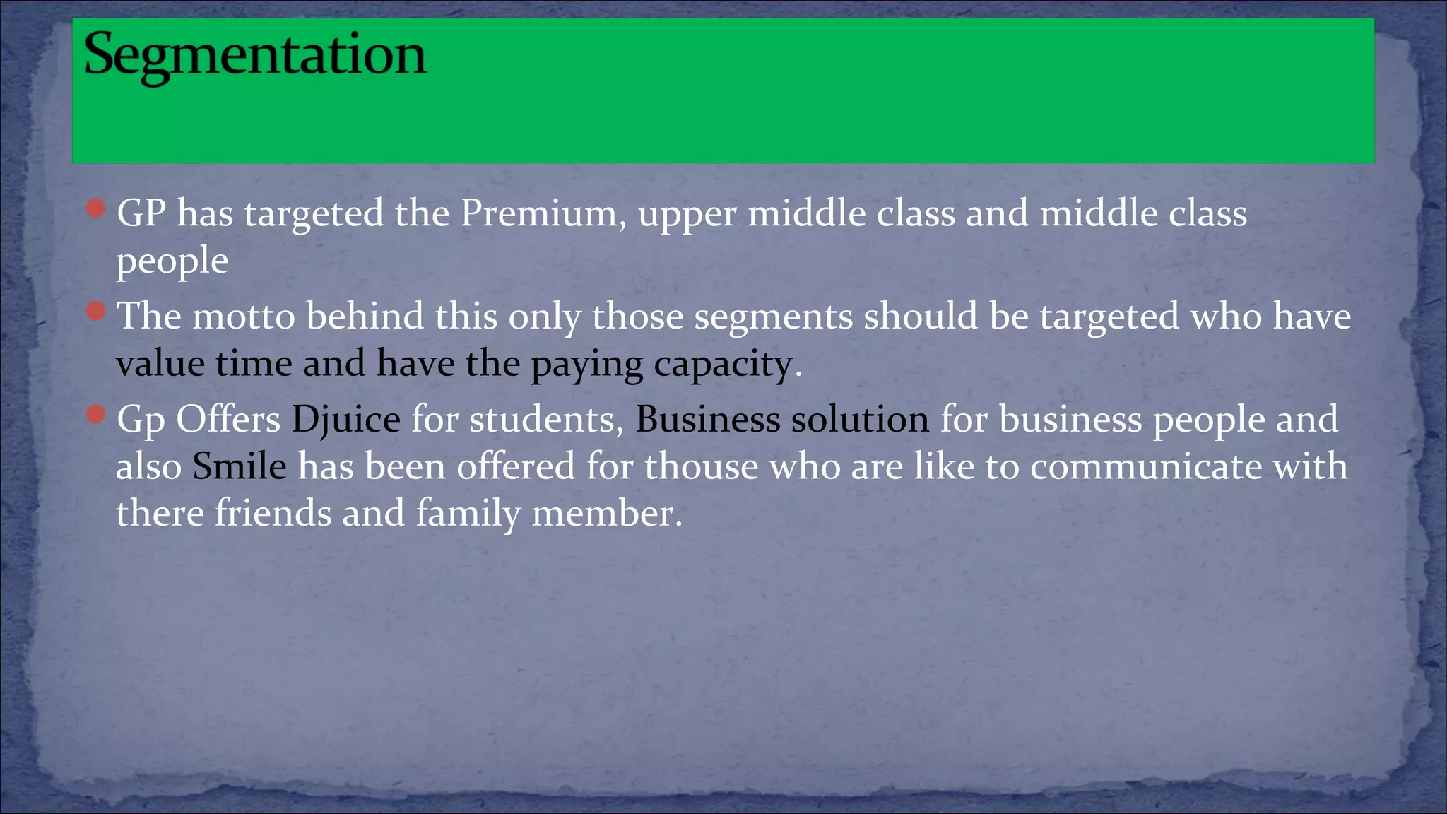 GP has targeted the Premium, upper middle class and middle class
people
The motto behind this only those segments should be targeted who have
value time and have the paying capacity.
Gp Offers Djuice for students, Business solution for business people and
also Smile has been offered for thouse who are like to communicate with
there friends and family member.
 