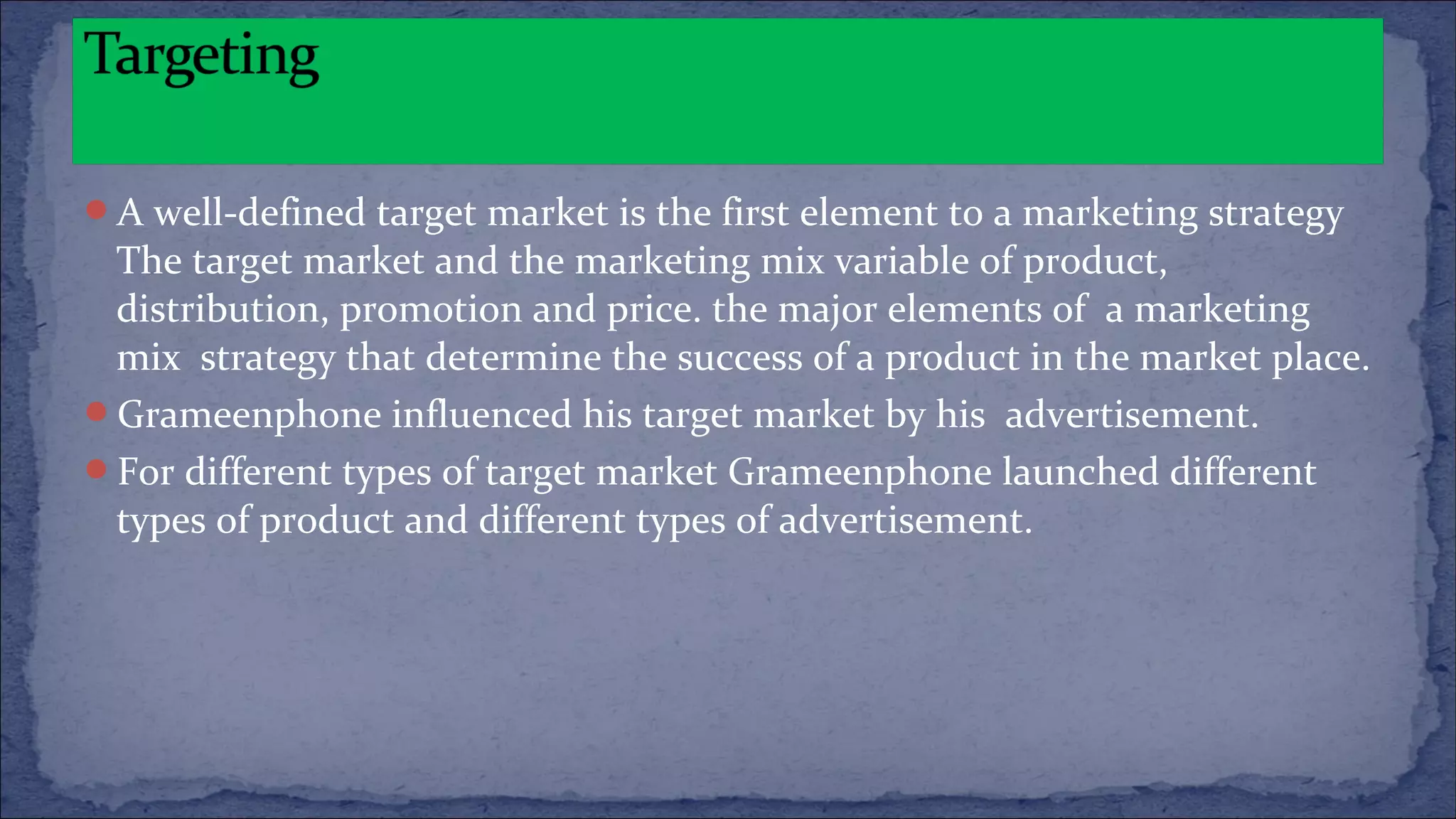A well-defined target market is the first element to a marketing strategy
The target market and the marketing mix variable of product,
distribution, promotion and price. the major elements of a marketing
mix strategy that determine the success of a product in the market place.
Grameenphone influenced his target market by his advertisement.
For different types of target market Grameenphone launched different
types of product and different types of advertisement.
 