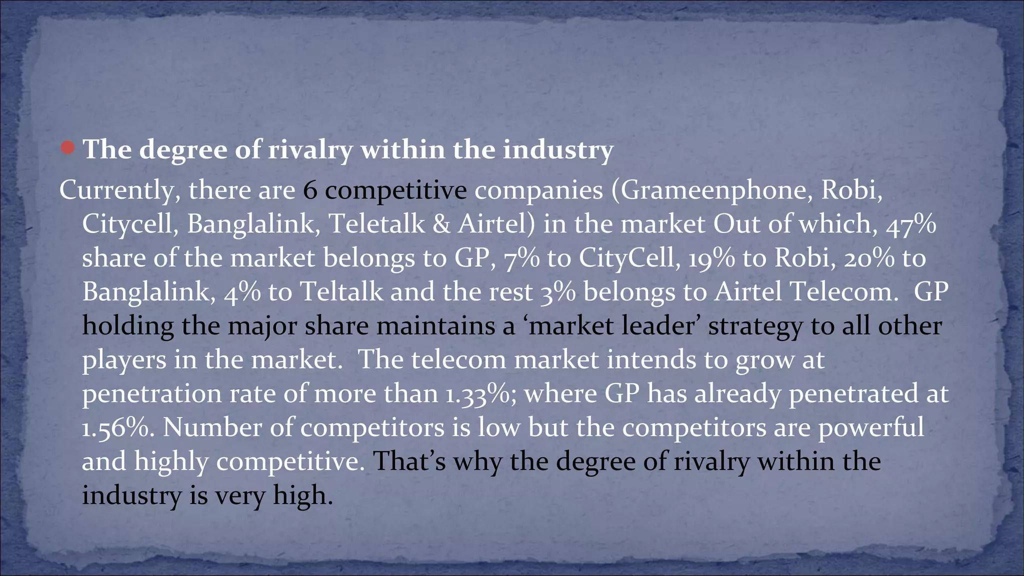 The degree of rivalry within the industry
Currently, there are 6 competitive companies (Grameenphone, Robi,
Citycell, Banglalink, Teletalk & Airtel) in the market Out of which, 47%
share of the market belongs to GP, 7% to CityCell, 19% to Robi, 20% to
Banglalink, 4% to Teltalk and the rest 3% belongs to Airtel Telecom. GP
holding the major share maintains a ‘market leader’ strategy to all other
players in the market. The telecom market intends to grow at
penetration rate of more than 1.33%; where GP has already penetrated at
1.56%. Number of competitors is low but the competitors are powerful
and highly competitive. That’s why the degree of rivalry within the
industry is very high.
 