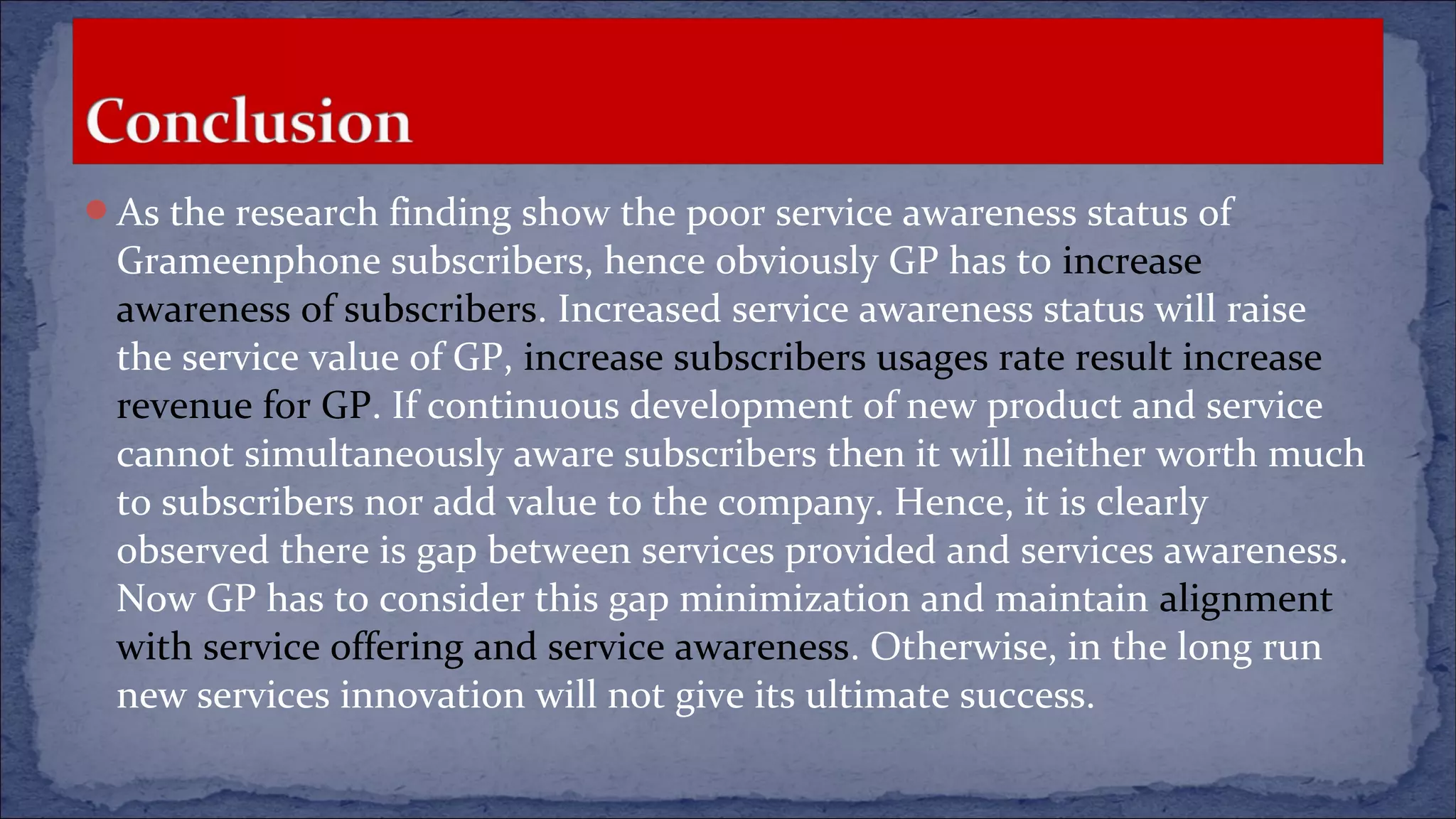 As the research finding show the poor service awareness status of
Grameenphone subscribers, hence obviously GP has to increase
awareness of subscribers. Increased service awareness status will raise
the service value of GP, increase subscribers usages rate result increase
revenue for GP. If continuous development of new product and service
cannot simultaneously aware subscribers then it will neither worth much
to subscribers nor add value to the company. Hence, it is clearly
observed there is gap between services provided and services awareness.
Now GP has to consider this gap minimization and maintain alignment
with service offering and service awareness. Otherwise, in the long run
new services innovation will not give its ultimate success.
 