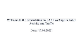 Welcome to the Presentation on LAX Los Angeles Police
Activity and Traffic
Date: [17.06.2023]
 