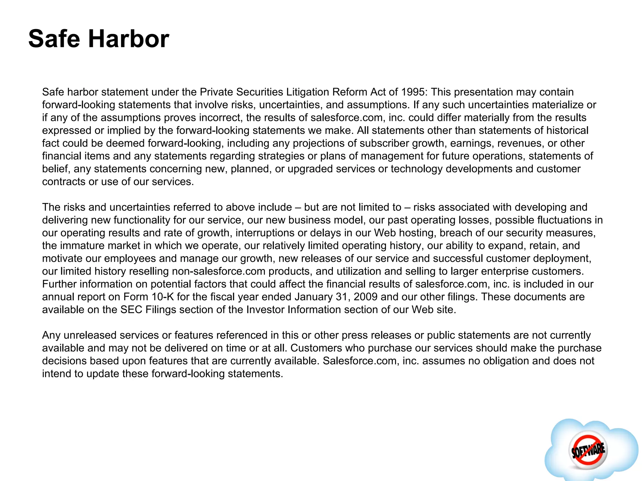 Safe Harbor Safe harbor statement under the Private Securities Litigation Reform Act of 1995: This presentation may contain forward-looking statements that involve risks, uncertainties, and assumptions. If any such uncertainties materialize or if any of the assumptions proves incorrect, the results of salesforce.com, inc. could differ materially from the results expressed or implied by the forward-looking statements we make. All statements other than statements of historical fact could be deemed forward-looking, including any projections of subscriber growth, earnings, revenues, or other financial items and any statements regarding strategies or plans of management for future operations, statements of belief, any statements concerning new, planned, or upgraded services or technology developments and customer contracts or use of our services. The risks and uncertainties referred to above include – but are not limited to – risks associated with developing and delivering new functionality for our service, our new business model, our past operating losses, possible fluctuations in our operating results and rate of growth, interruptions or delays in our Web hosting, breach of our security measures, the immature market in which we operate, our relatively limited operating history, our ability to expand, retain, and motivate our employees and manage our growth, new releases of our service and successful customer deployment, our limited history reselling non-salesforce.com products, and utilization and selling to larger enterprise customers. Further information on potential factors that could affect the financial results of salesforce.com, inc. is included in our annual report on Form 10-K for the fiscal year ended January 31, 2009 and our other filings. These documents are available on the SEC Filings section of the Investor Information section of our Web site.  Any unreleased services or features referenced in this or other press releases or public statements are not currently available and may not be delivered on time or at all. Customers who purchase our services should make the purchase decisions based upon features that are currently available. Salesforce.com, inc. assumes no obligation and does not intend to update these forward-looking statements. 