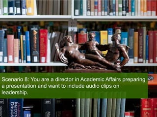 Scenario 8: You are a director in Academic Affairs preparing
a presentation and want to include audio clips on
leadership.
 