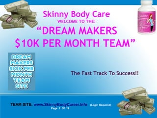Skinny Body Care
WELCOME TO THE:
“DREAM MAKERS
$10K PER MONTH TEAM”
The Fast Track To Success!!
TEAM SITE: www.SkinnyBodyCareer.Info (Login Required)
Page 1 Of 19
 