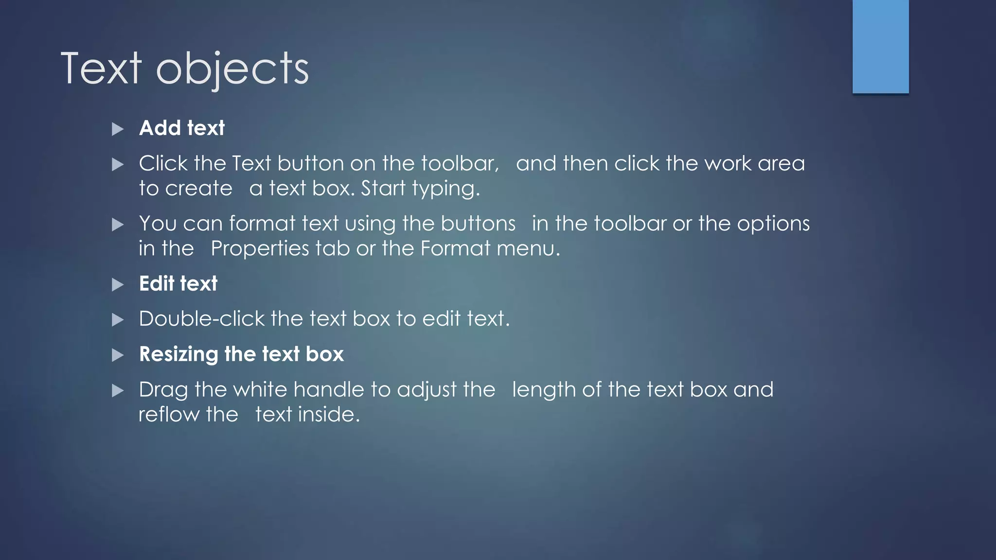 Text objects
 Add text
 Click the Text button on the toolbar, and then click the work area
to create a text box. Start typing.
 You can format text using the buttons in the toolbar or the options
in the Properties tab or the Format menu.
 Edit text
 Double-click the text box to edit text.
 Resizing the text box
 Drag the white handle to adjust the length of the text box and
reflow the text inside.
 