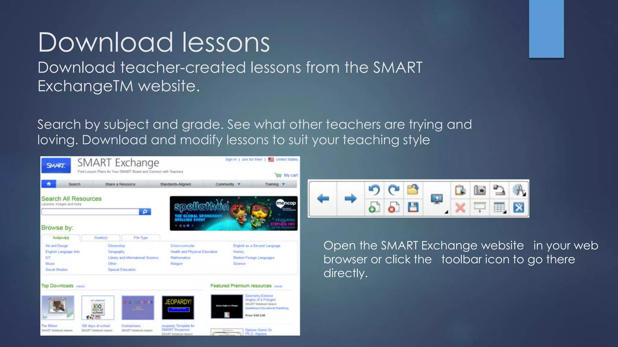 Download lessons
Download teacher-created lessons from the SMART
ExchangeTM website.
Search by subject and grade. See what other teachers are trying and
loving. Download and modify lessons to suit your teaching style
Open the SMART Exchange website in your web
browser or click the toolbar icon to go there
directly.
 