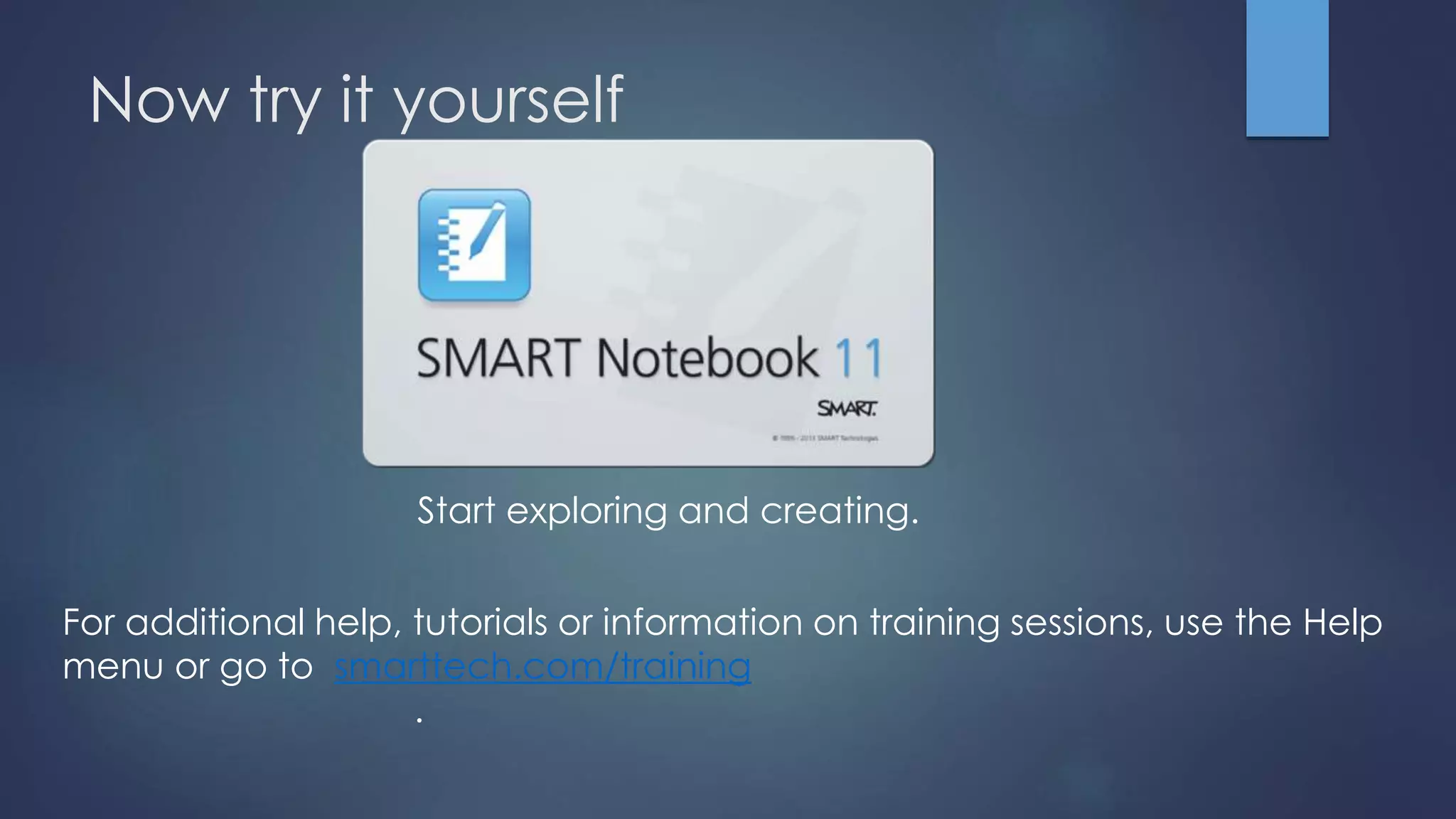 Now try it yourself
Start exploring and creating.
For additional help, tutorials or information on training sessions, use the Help
menu or go to smarttech.com/training
.
 