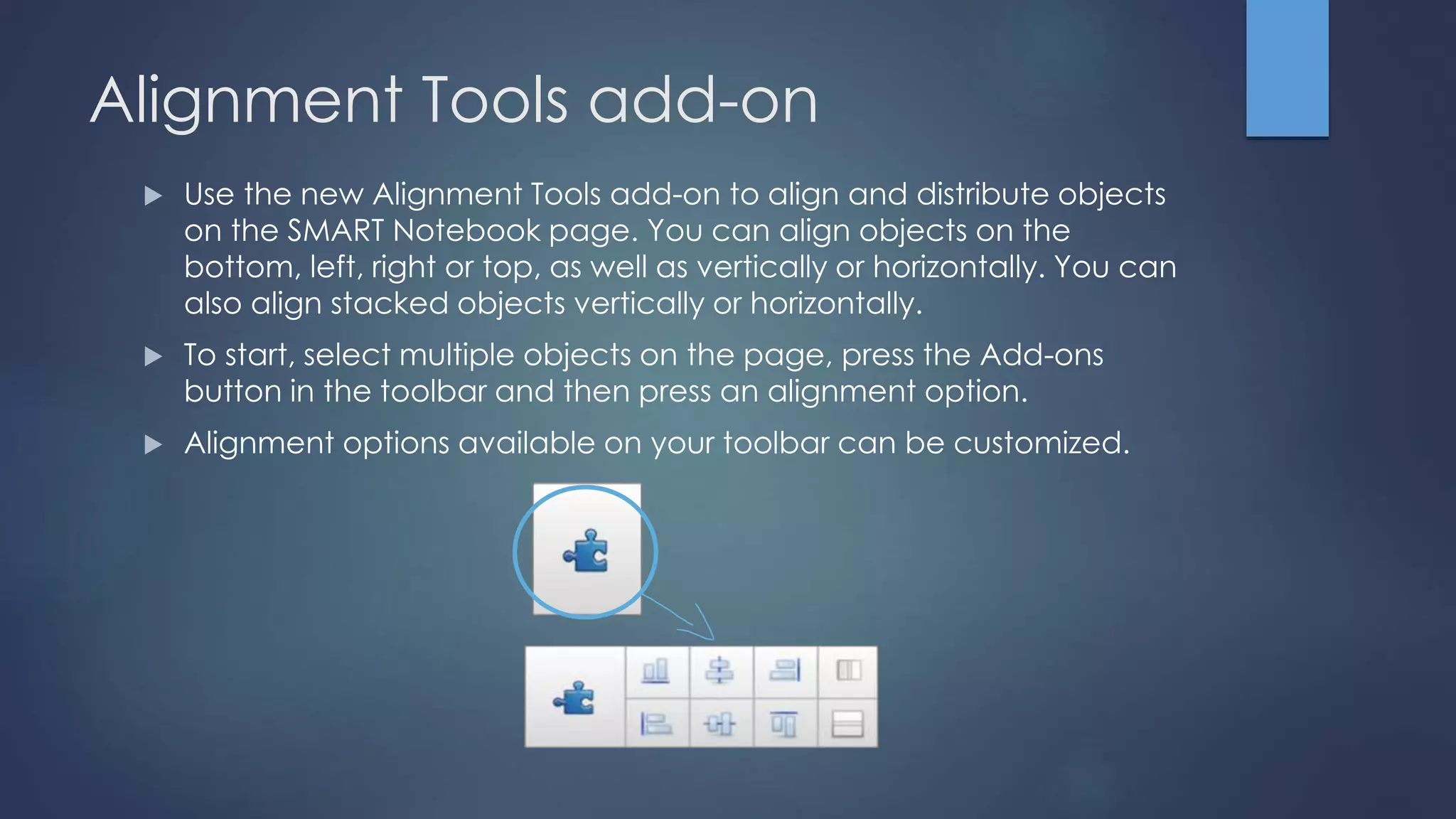 Alignment Tools add-on
 Use the new Alignment Tools add-on to align and distribute objects
on the SMART Notebook page. You can align objects on the
bottom, left, right or top, as well as vertically or horizontally. You can
also align stacked objects vertically or horizontally.
 To start, select multiple objects on the page, press the Add-ons
button in the toolbar and then press an alignment option.
 Alignment options available on your toolbar can be customized.
 