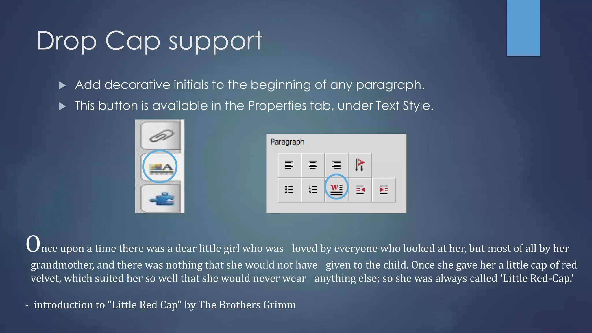 Drop Cap support
 Add decorative initials to the beginning of any paragraph.
 This button is available in the Properties tab, under Text Style.
Once upon a time there was a dear little girl who was loved by everyone who looked at her, but most of all by her
grandmother, and there was nothing that she would not have given to the child. Once she gave her a little cap of red
velvet, which suited her so well that she would never wear anything else; so she was always called 'Little Red-Cap.'
- introduction to "Little Red Cap" by The Brothers Grimm
 