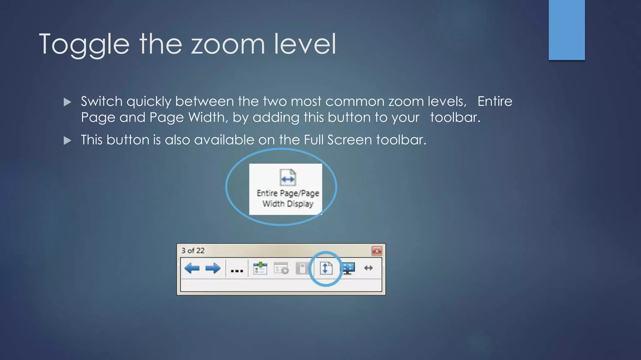 Toggle the zoom level
 Switch quickly between the two most common zoom levels, Entire
Page and Page Width, by adding this button to your toolbar.
 This button is also available on the Full Screen toolbar.
 