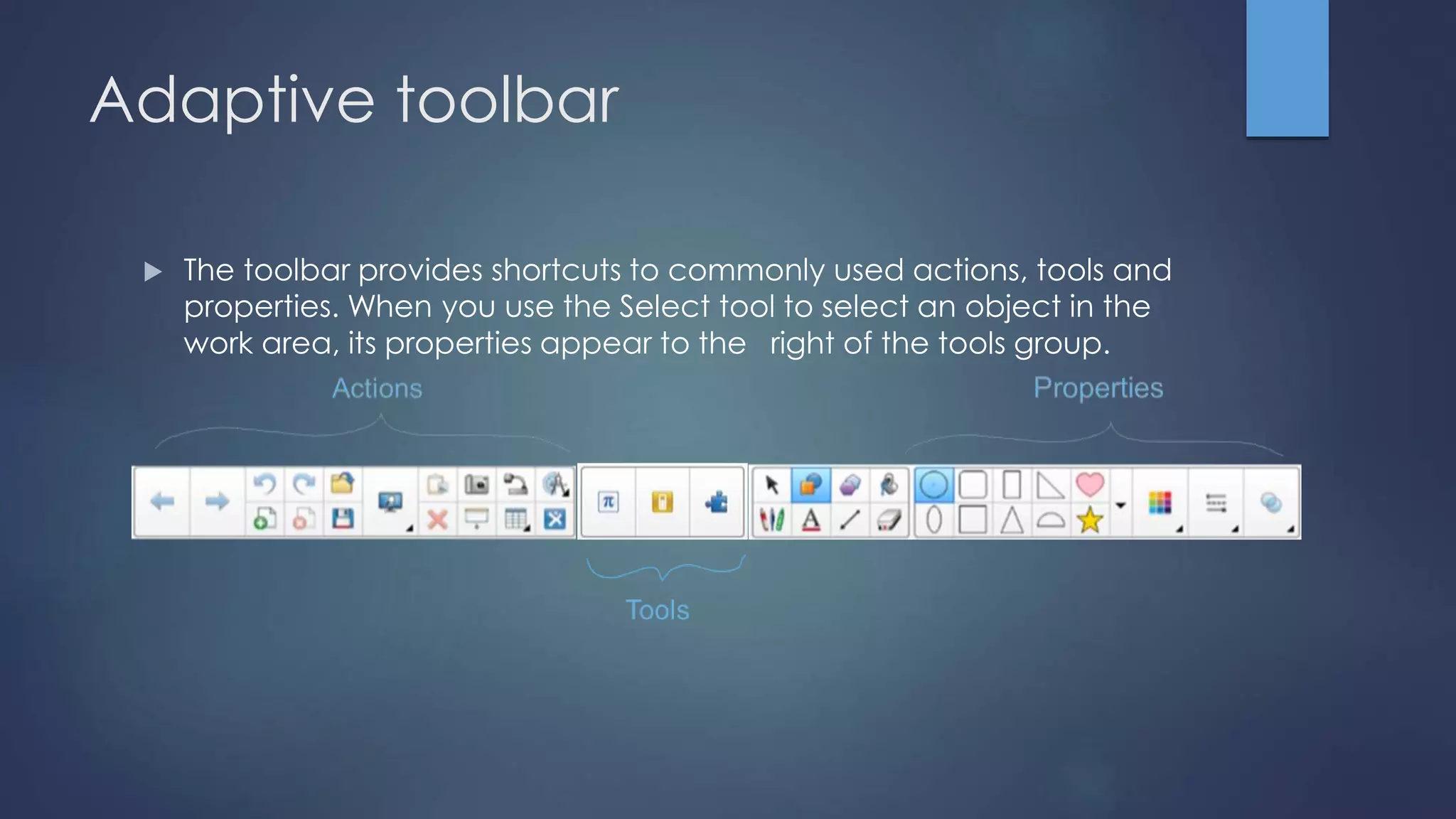 Adaptive toolbar
 The toolbar provides shortcuts to commonly used actions, tools and
properties. When you use the Select tool to select an object in the
work area, its properties appear to the right of the tools group.
 