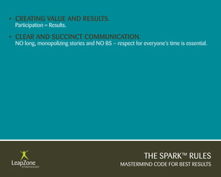 • Creating Value anD results.
 Participation = Results.

• Clear anD suCCinCt CommuniCation.
 NO long, monopolizing stories and NO BS – respect for everyone’s time is essential.




                                                        THE SPARK™ RULES
                                              MASTERMIND CODE FOR BEST RESULTS
 
