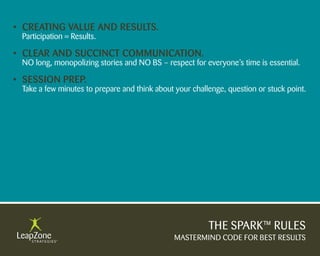 • Creating Value anD results.
 Participation = Results.

• Clear anD suCCinCt CommuniCation.
 NO long, monopolizing stories and NO BS – respect for everyone’s time is essential.

• session PreP.
 Take a few minutes to prepare and think about your challenge, question or stuck point.




                                                         THE SPARK™ RULES
                                               MASTERMIND CODE FOR BEST RESULTS
 