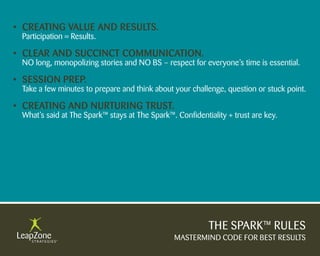 • Creating Value anD results.
 Participation = Results.

• Clear anD suCCinCt CommuniCation.
 NO long, monopolizing stories and NO BS – respect for everyone’s time is essential.

• session PreP.
 Take a few minutes to prepare and think about your challenge, question or stuck point.

• Creating anD nurturing trust.
 What’s said at The Spark™ stays at The Spark™. Confidentiality + trust are key.




                                                          THE SPARK™ RULES
                                                MASTERMIND CODE FOR BEST RESULTS
 