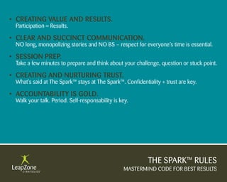 • Creating Value anD results.
 Participation = Results.

• Clear anD suCCinCt CommuniCation.
 NO long, monopolizing stories and NO BS – respect for everyone’s time is essential.

• session PreP.
 Take a few minutes to prepare and think about your challenge, question or stuck point.

• Creating anD nurturing trust.
 What’s said at The Spark™ stays at The Spark™. Confidentiality + trust are key.

• aCCountability is golD.
 Walk your talk. Period. Self-responsability is key.




                                                          THE SPARK™ RULES
                                                 MASTERMIND CODE FOR BEST RESULTS
 